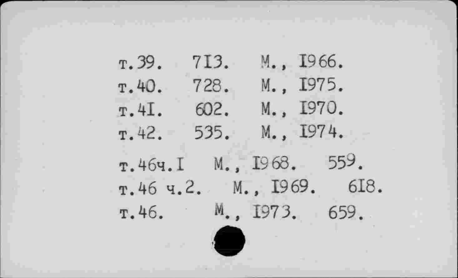 ﻿т. 39.	713.	M., 1966.
т. 40.	728.	M., 1975.
T.41.	602.	M., 1970.
T. 42.	535.	M., 1974.
т.46ч.I	M.,	1968 .	559.
T.46 4.	2. M.	, 1969.	618.
T.46.	M ♦ >	1973.	659.